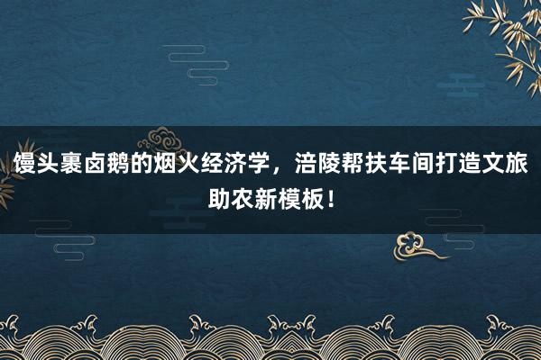 馒头裹卤鹅的烟火经济学，涪陵帮扶车间打造文旅助农新模板！