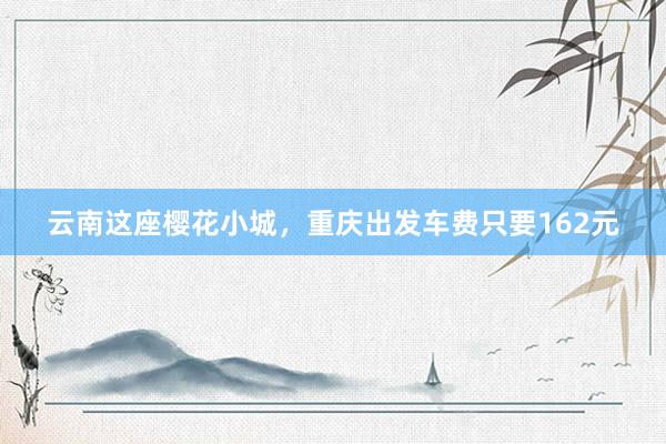 云南这座樱花小城，重庆出发车费只要162元