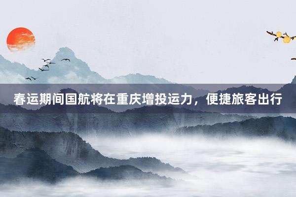 春运期间国航将在重庆增投运力，便捷旅客出行