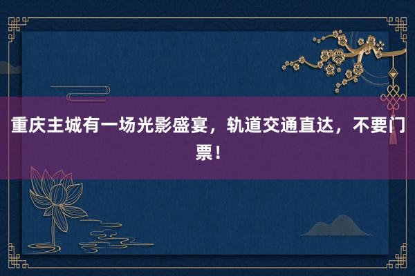 重庆主城有一场光影盛宴，轨道交通直达，不要门票！