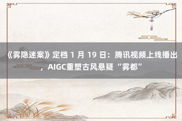 《雾隐迷案》定档 1 月 19 日：腾讯视频上线播出，AIGC重塑古风悬疑 “雾都”
