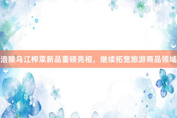 涪陵乌江榨菜新品重磅亮相，继续拓宽旅游商品领域