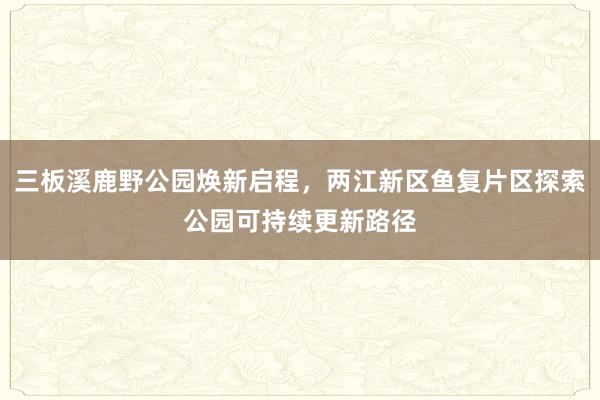 三板溪鹿野公园焕新启程，两江新区鱼复片区探索公园可持续更新路径