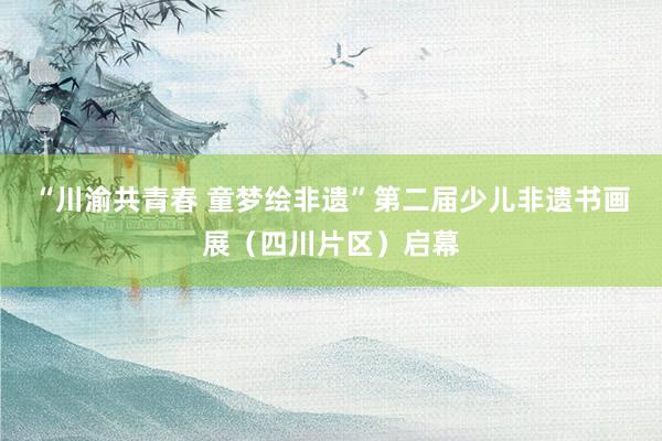 “川渝共青春 童梦绘非遗”第二届少儿非遗书画展（四川片区）启幕