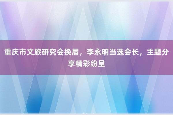 重庆市文旅研究会换届，李永明当选会长，主题分享精彩纷呈