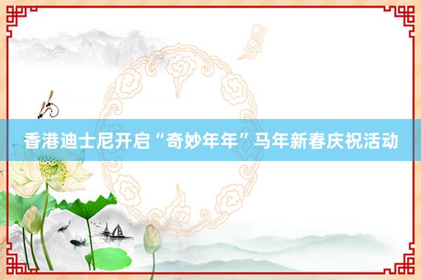 香港迪士尼开启“奇妙年年”马年新春庆祝活动