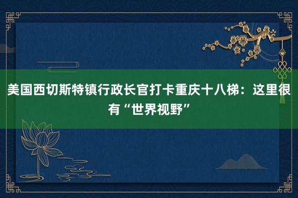 美国西切斯特镇行政长官打卡重庆十八梯：这里很有“世界视野”