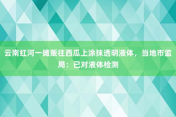 云南红河一摊贩往西瓜上涂抹透明液体，当地市监局：已对液体检测