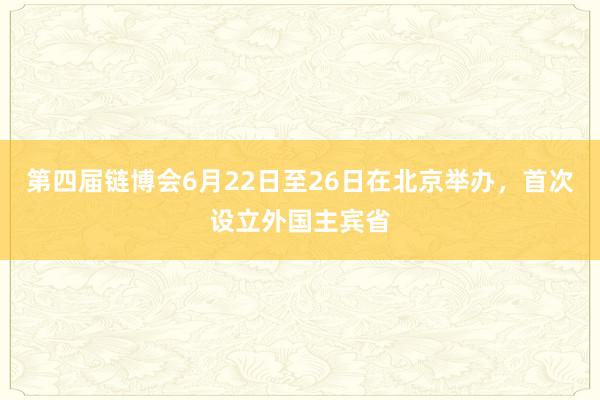 第四届链博会6月22日至26日在北京举办，首次设立外国主宾省