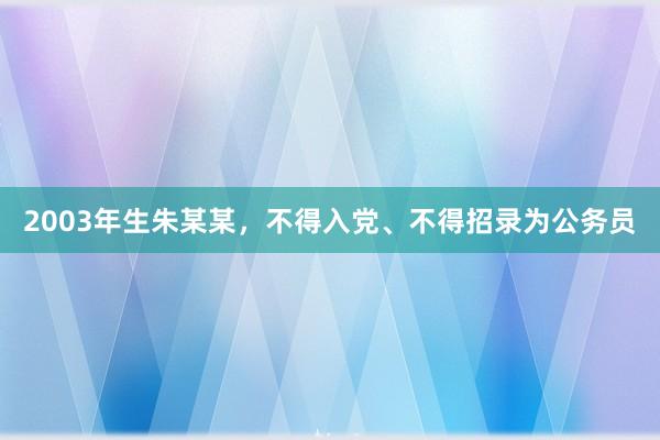 2003年生朱某某，不得入党、不得招录为公务员