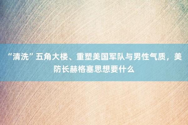 “清洗”五角大楼、重塑美国军队与男性气质，美防长赫格塞思想要什么