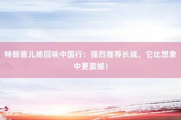 特朗普儿媳回味中国行：强烈推荐长城，它比想象中更震撼！