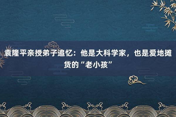 袁隆平亲授弟子追忆：他是大科学家，也是爱地摊货的“老小孩”