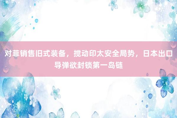 对菲销售旧式装备，搅动印太安全局势，日本出口导弹欲封锁第一岛链
