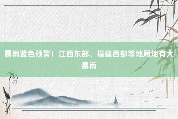 暴雨蓝色预警！江西东部、福建西部等地局地有大暴雨