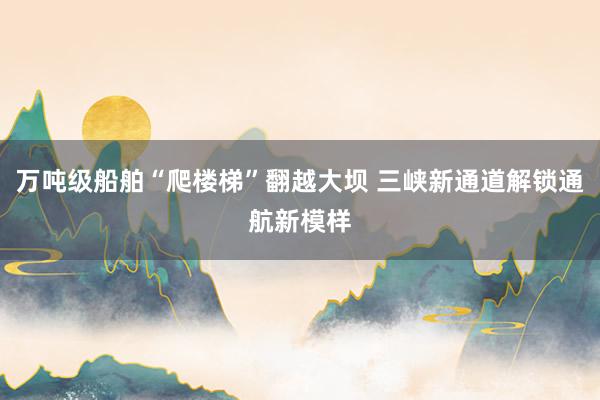 万吨级船舶“爬楼梯”翻越大坝 三峡新通道解锁通航新模样