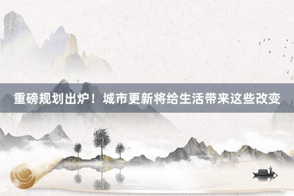 重磅规划出炉！城市更新将给生活带来这些改变