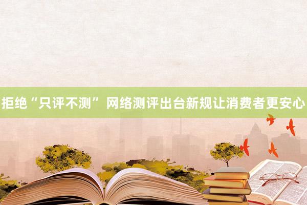 拒绝“只评不测” 网络测评出台新规让消费者更安心