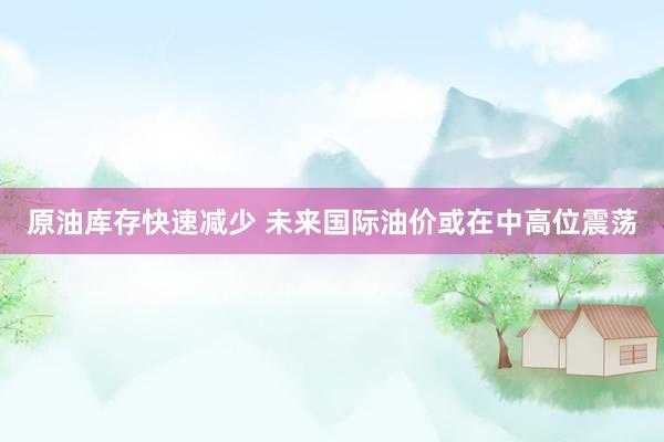 原油库存快速减少 未来国际油价或在中高位震荡