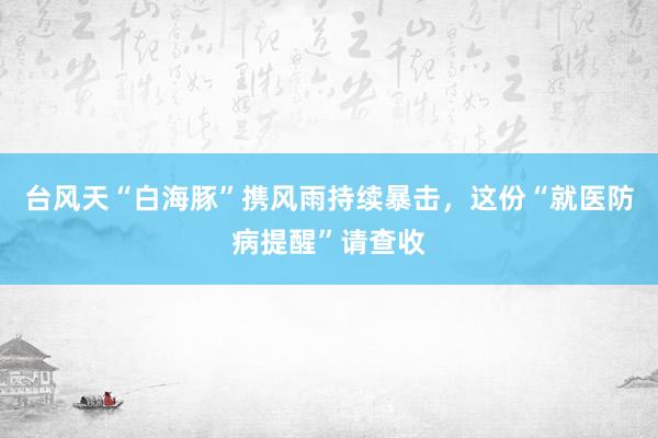 台风天“白海豚”携风雨持续暴击，这份“就医防病提醒”请查收