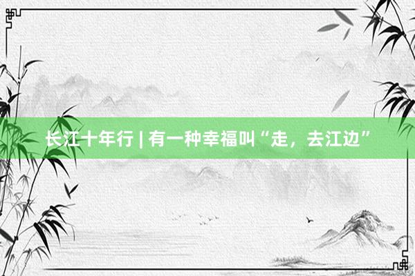 长江十年行 | 有一种幸福叫“走，去江边”