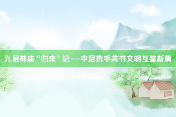 九层神庙“归来”记——中尼携手共书文明互鉴新篇