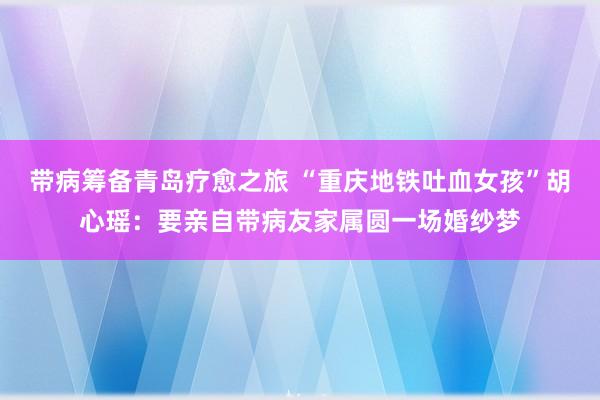 带病筹备青岛疗愈之旅 “重庆地铁吐血女孩”胡心瑶：要亲自带病友家属圆一场婚纱梦