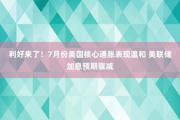 利好来了！7月份美国核心通胀表现温和 美联储加息预期骤减