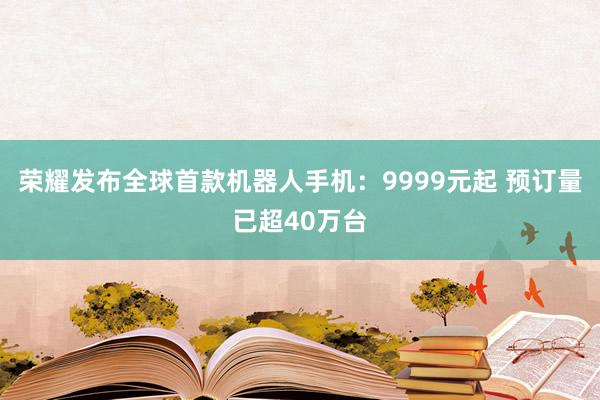 荣耀发布全球首款机器人手机：9999元起 预订量已超40万台