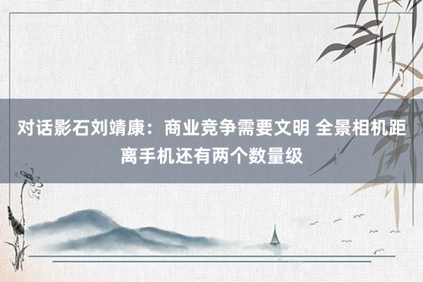 对话影石刘靖康：商业竞争需要文明 全景相机距离手机还有两个数量级
