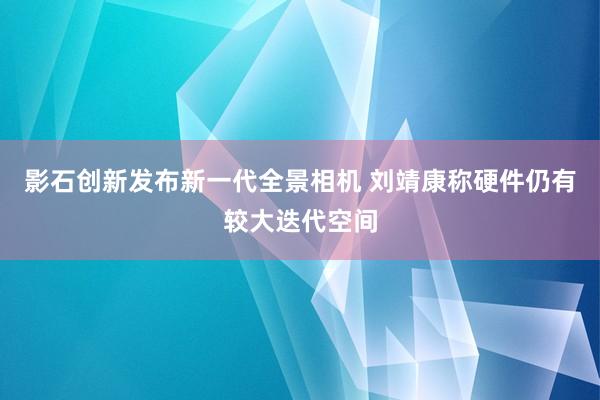 影石创新发布新一代全景相机 刘靖康称硬件仍有较大迭代空间