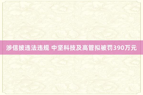 涉信披违法违规 中坚科技及高管拟被罚390万元