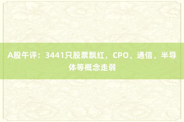A股午评：3441只股票飘红，CPO、通信、半导体等概念走弱