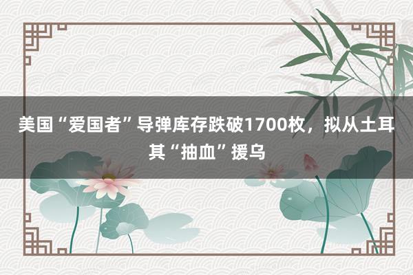 美国“爱国者”导弹库存跌破1700枚，拟从土耳其“抽血”援乌