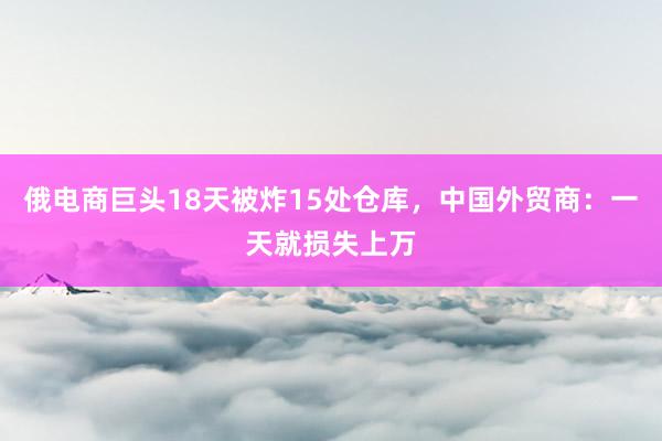 俄电商巨头18天被炸15处仓库，中国外贸商：一天就损失上万