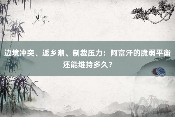 边境冲突、返乡潮、制裁压力：阿富汗的脆弱平衡还能维持多久？