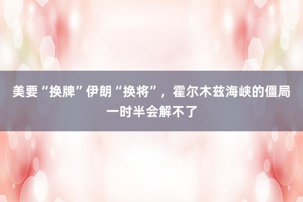 美要“换牌”伊朗“换将”，霍尔木兹海峡的僵局一时半会解不了