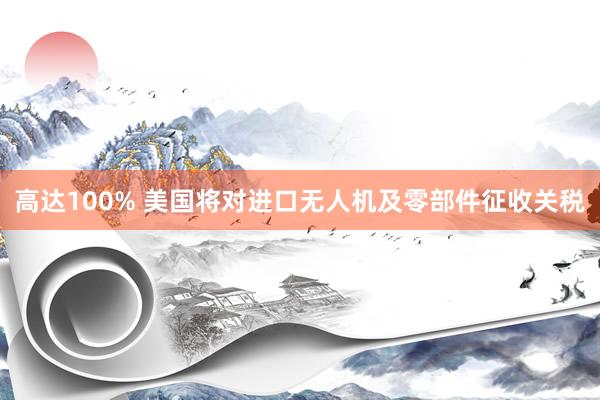 高达100% 美国将对进口无人机及零部件征收关税
