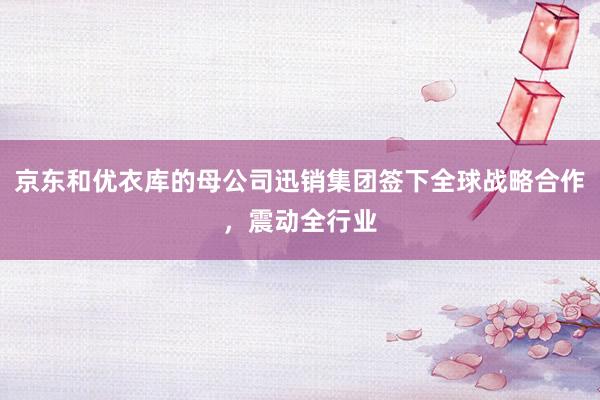 京东和优衣库的母公司迅销集团签下全球战略合作，震动全行业