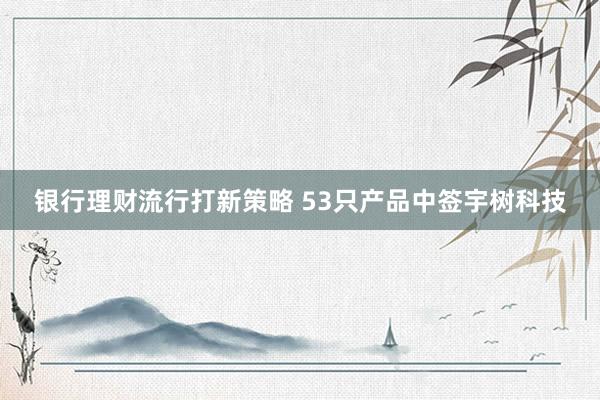 银行理财流行打新策略 53只产品中签宇树科技