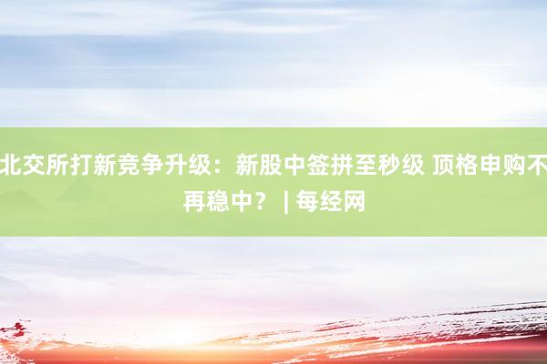 北交所打新竞争升级：新股中签拼至秒级 顶格申购不再稳中？ | 每经网