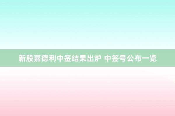 新股嘉德利中签结果出炉 中签号公布一览