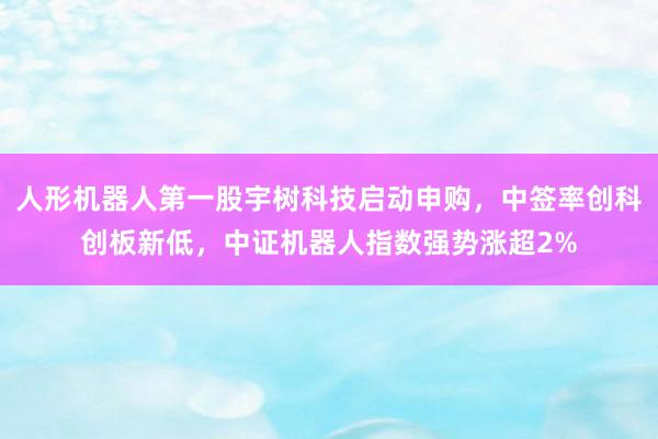 人形机器人第一股宇树科技启动申购，中签率创科创板新低，中证机器人指数强势涨超2%