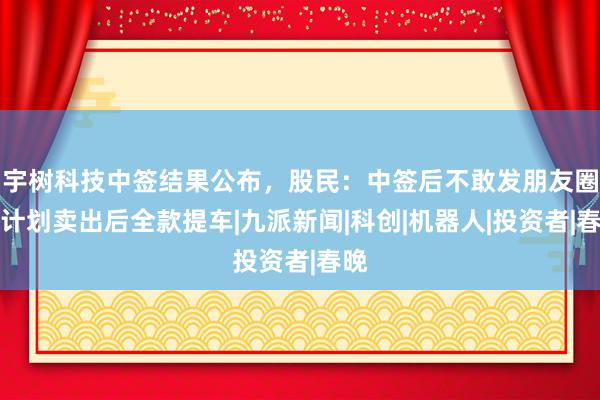 宇树科技中签结果公布，股民：中签后不敢发朋友圈，计划卖出后全款提车|九派新闻|科创|机器人|投资者|春晚