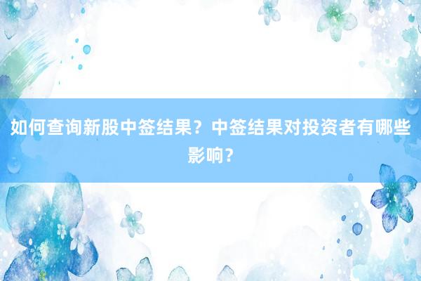 如何查询新股中签结果？中签结果对投资者有哪些影响？