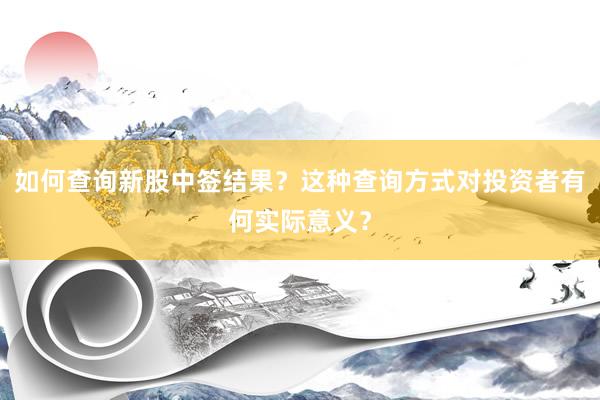 如何查询新股中签结果？这种查询方式对投资者有何实际意义？