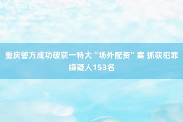 重庆警方成功破获一特大“场外配资”案 抓获犯罪嫌疑人153名