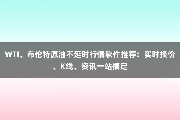 WTI、布伦特原油不延时行情软件推荐：实时报价、K线、资讯一站搞定