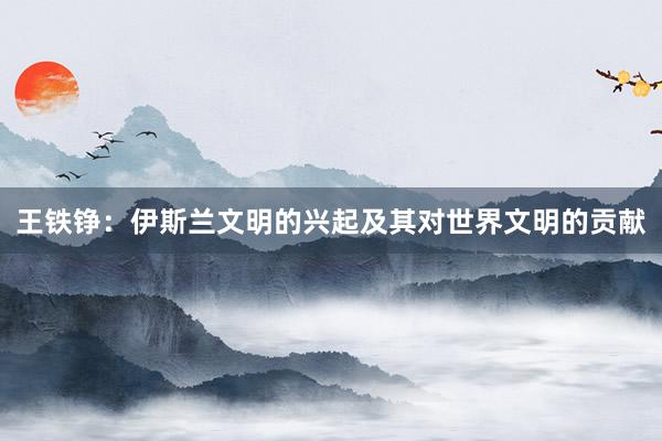 王铁铮：伊斯兰文明的兴起及其对世界文明的贡献