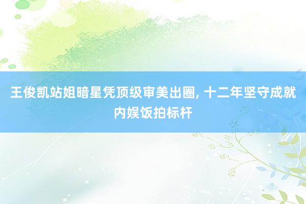 王俊凯站姐暗星凭顶级审美出圈, 十二年坚守成就内娱饭拍标杆